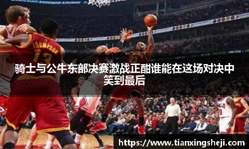 骑士与公牛东部决赛激战正酣谁能在这场对决中笑到最后